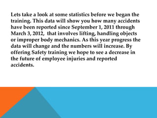Lets take a look at some statistics before we began the
training. This data will show you how many accidents
have been reported since September 1, 2011 through
March 3, 2012, that involves lifting, handling objects
or improper body mechanics. As this year progress the
data will change and the numbers will increase. By
offering Safety training we hope to see a decrease in
the future of employee injuries and reported
accidents.
 