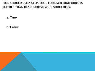 YOU SHOULD USE A STEPSTOOL TO REACH HIGH OBJECTS
RATHER THAN REACH ABOVE YOUR SHOULDERS.



 a. True


 b. False
 