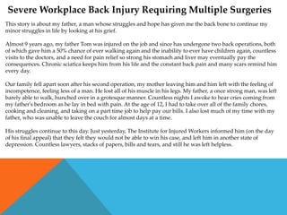 Severe Workplace Back Injury Requiring Multiple Surgeries
This story is about my father, a man whose struggles and hope has given me the back bone to continue my
minor struggles in life by looking at his grief.

Almost 9 years ago, my father Tom was injured on the job and since has undergone two back operations, both
of which gave him a 50% chance of ever walking again and the inability to ever have children again, countless
visits to the doctors, and a need for pain relief so strong his stomach and liver may eventually pay the
consequences. Chronic sciatica keeps him from his life and the constant back pain and many scars remind him
every day.

Our family fell apart soon after his second operation, my mother leaving him and him left with the feeling of
incompetence, feeling less of a man. He lost all of his muscle in his legs. My father, a once strong man, was left
barely able to walk, hunched over in a grotesque manner. Countless nights I awoke to hear cries coming from
my father's bedroom as he lay in bed with pain. At the age of 12, I had to take over all of the family chores,
cooking and cleaning, and taking on a part time job to help pay our bills. I also lost much of my time with my
father, who was unable to leave the couch for almost days at a time.

His struggles continue to this day. Just yesterday, The Institute for Injured Workers informed him (on the day
of his final appeal) that they felt they would not be able to win his case, and left him in another state of
depression. Countless lawyers, stacks of papers, bills and tears, and still he was left helpless.
 