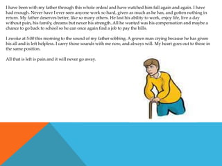 I have been with my father through this whole ordeal and have watched him fall again and again. I have
had enough. Never have I ever seen anyone work so hard, given as much as he has, and gotten nothing in
return. My father deserves better, like so many others. He lost his ability to work, enjoy life, live a day
without pain, his family, dreams but never his strength. All he wanted was his compensation and maybe a
chance to go back to school so he can once again find a job to pay the bills.

I awoke at 5:00 this morning to the sound of my father sobbing. A grown man crying because he has given
his all and is left helpless. I carry those sounds with me now, and always will. My heart goes out to those in
the same position.

All that is left is pain and it will never go away.
 