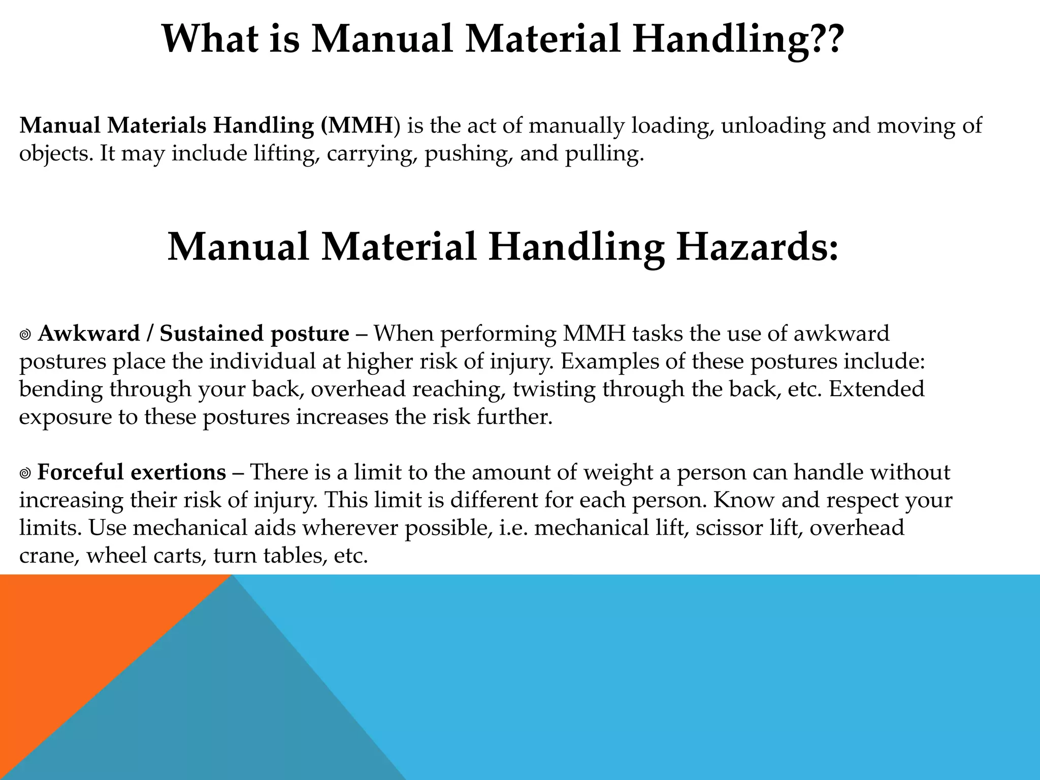 What is Manual Material Handling??

Manual Materials Handling (MMH) is the act of manually loading, unloading and moving of
objects. It may include lifting, carrying, pushing, and pulling.



               Manual Material Handling Hazards:

 Awkward / Sustained posture – When performing MMH tasks the use of awkward
postures place the individual at higher risk of injury. Examples of these postures include:
bending through your back, overhead reaching, twisting through the back, etc. Extended
exposure to these postures increases the risk further.

 Forceful exertions – There is a limit to the amount of weight a person can handle without
increasing their risk of injury. This limit is different for each person. Know and respect your
limits. Use mechanical aids wherever possible, i.e. mechanical lift, scissor lift, overhead
crane, wheel carts, turn tables, etc.
 
