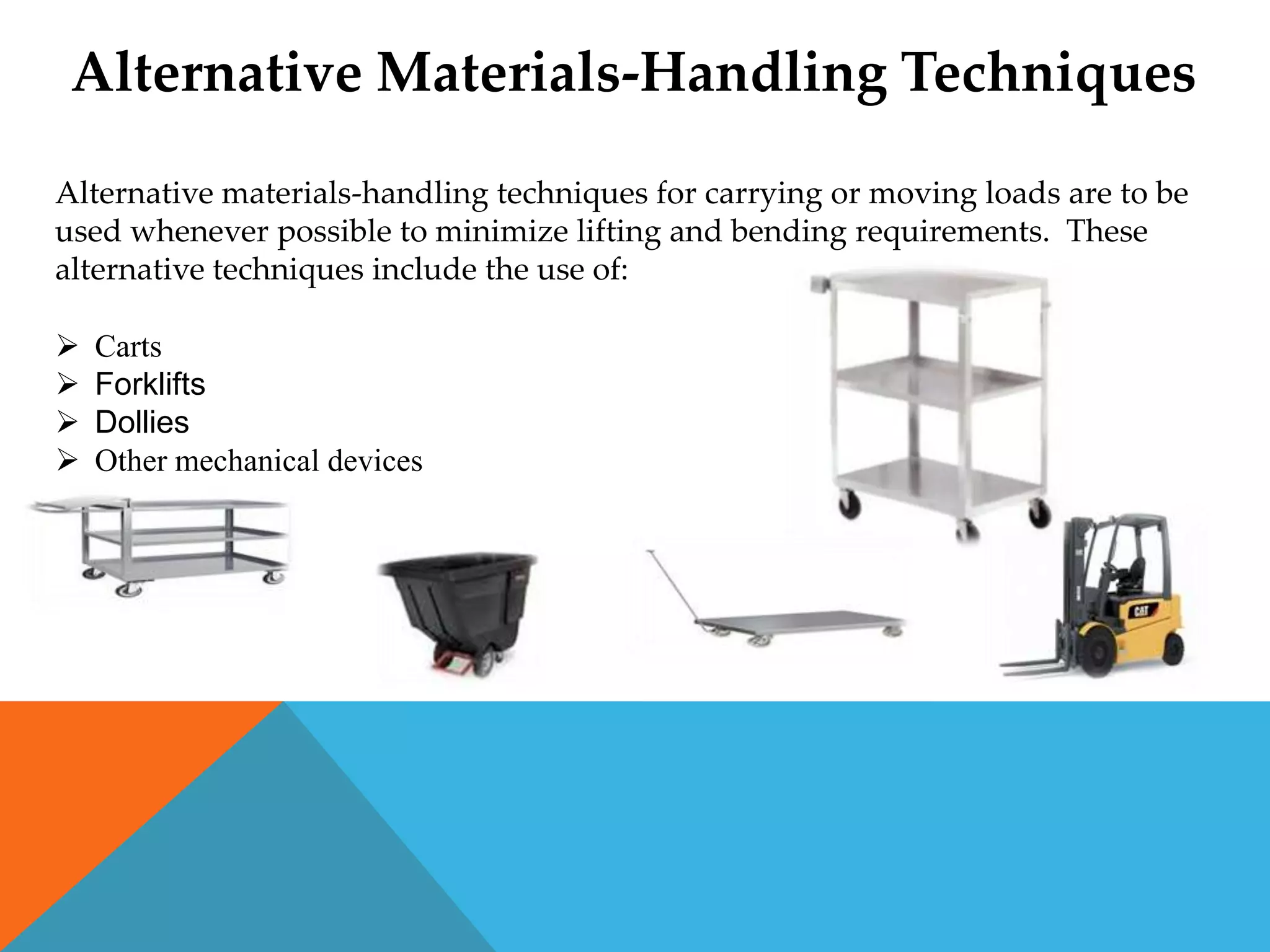 Alternative Materials-Handling Techniques
Alternative materials-handling techniques for carrying or moving loads are to be
used whenever possible to minimize lifting and bending requirements. These
alternative techniques include the use of:

   Carts
   Forklifts
   Dollies
   Other mechanical devices
 