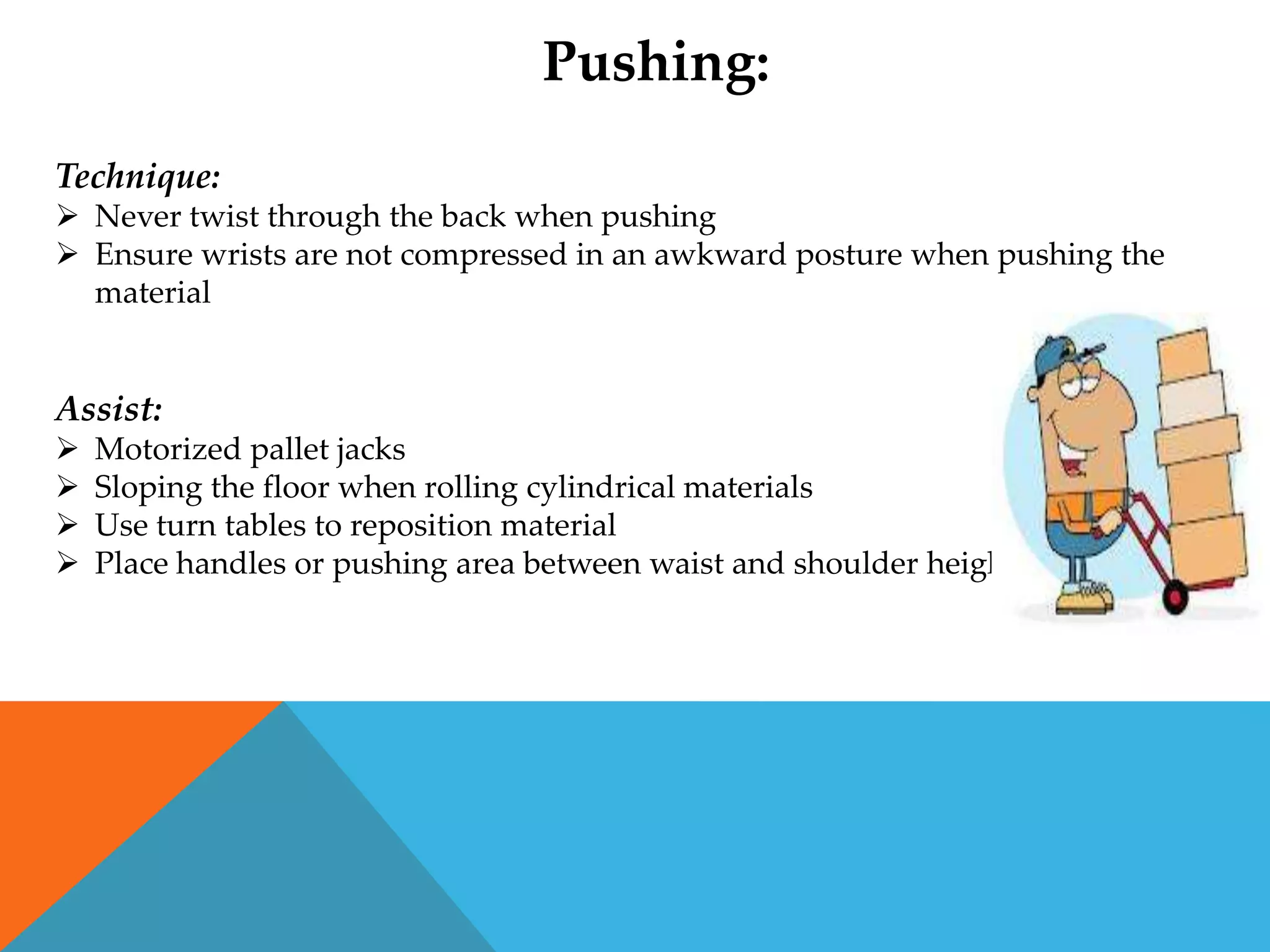 Pushing:
Technique:
 Never twist through the back when pushing
 Ensure wrists are not compressed in an awkward posture when pushing the
  material


Assist:
   Motorized pallet jacks
   Sloping the floor when rolling cylindrical materials
   Use turn tables to reposition material
   Place handles or pushing area between waist and shoulder height
 