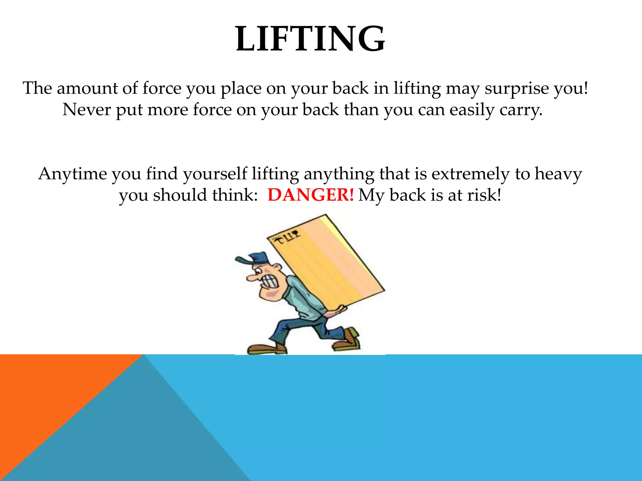 LIFTING
The amount of force you place on your back in lifting may surprise you!
     Never put more force on your back than you can easily carry.


 Anytime you find yourself lifting anything that is extremely to heavy
          you should think: DANGER! My back is at risk!
 