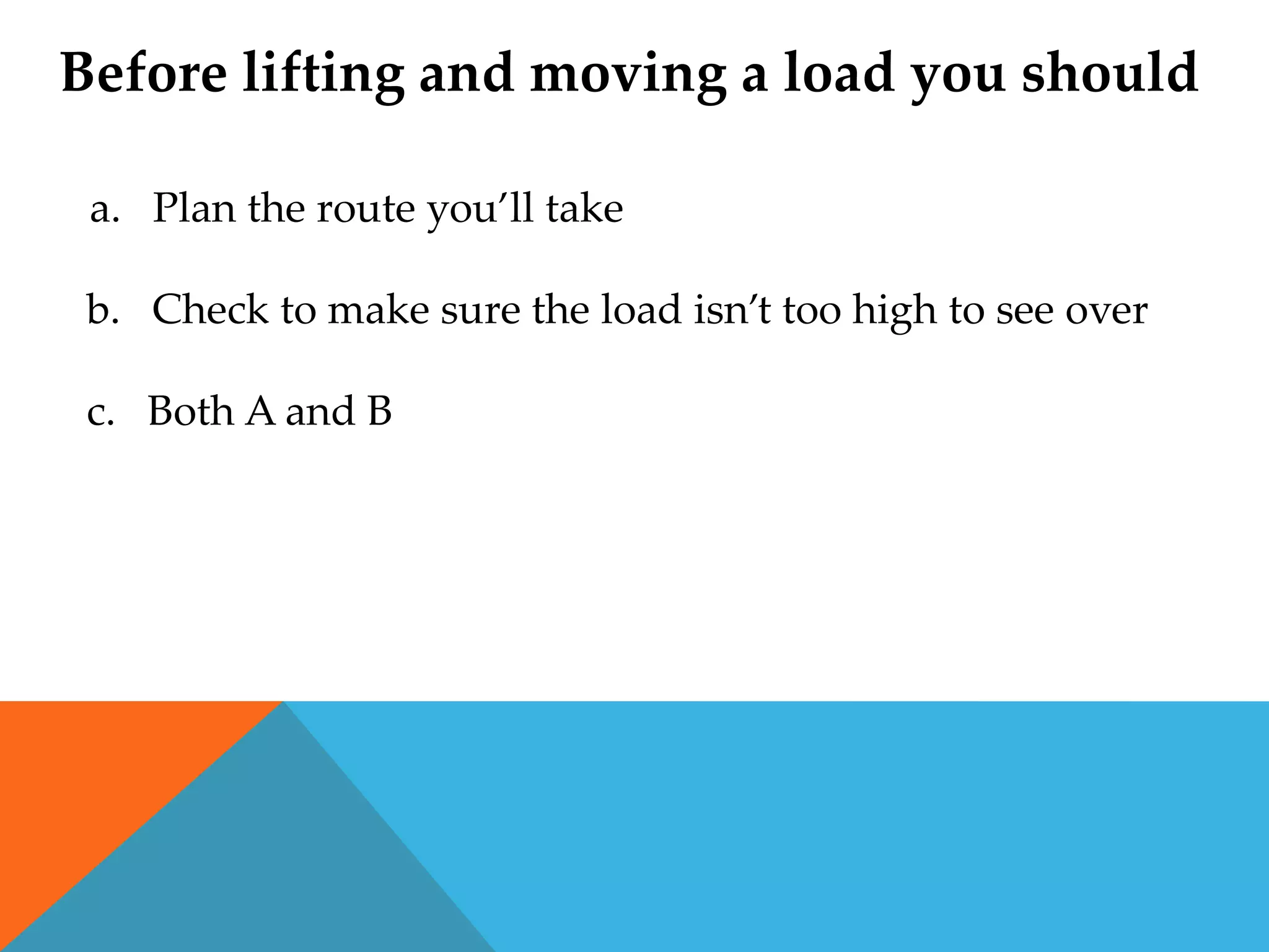 Before lifting and moving a load you should

 a. Plan the route you’ll take

 b. Check to make sure the load isn’t too high to see over

 c. Both A and B
 