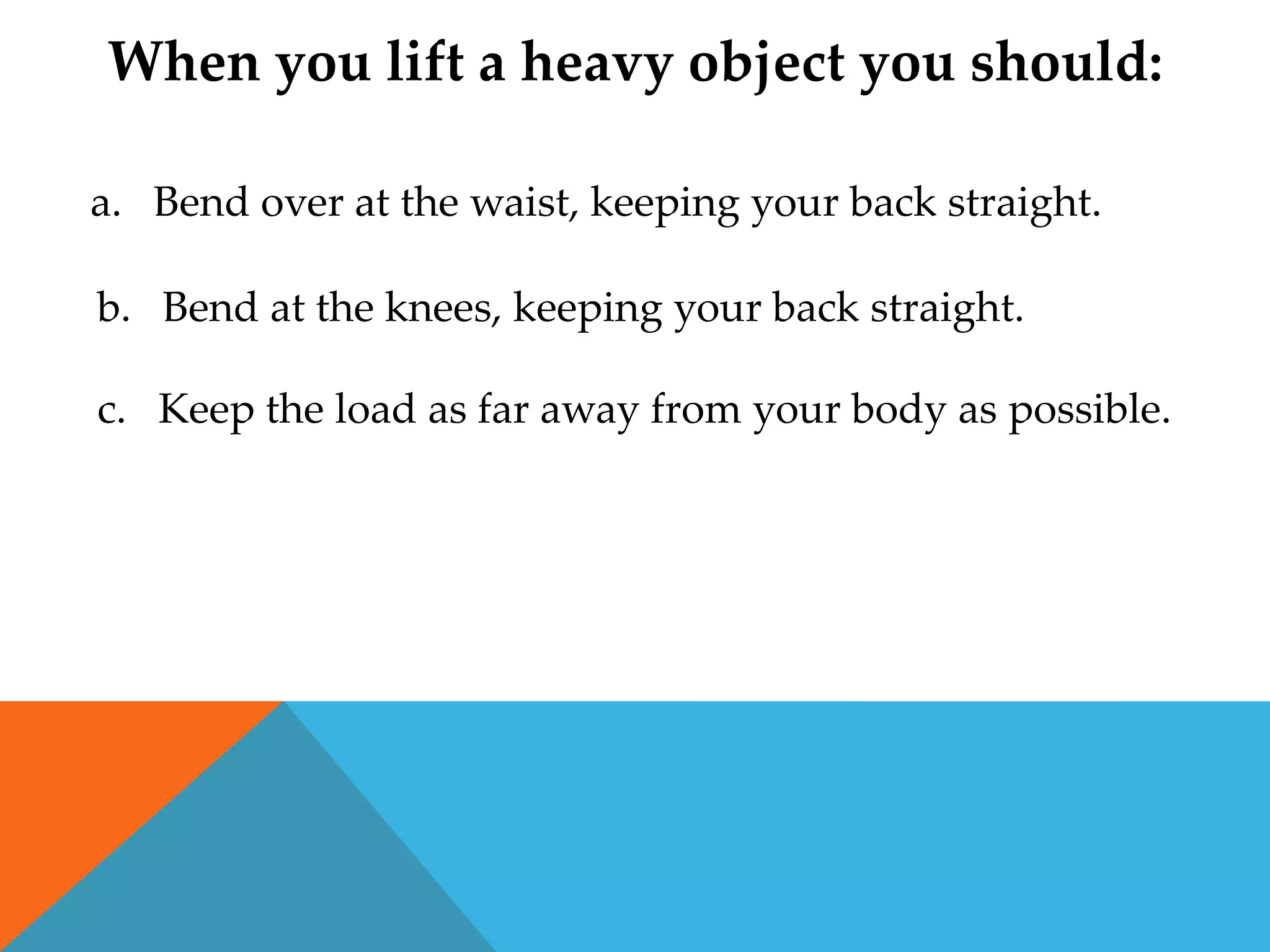 When you lift a heavy object you should:

a. Bend over at the waist, keeping your back straight.

b. Bend at the knees, keeping your back straight.

c. Keep the load as far away from your body as possible.
 