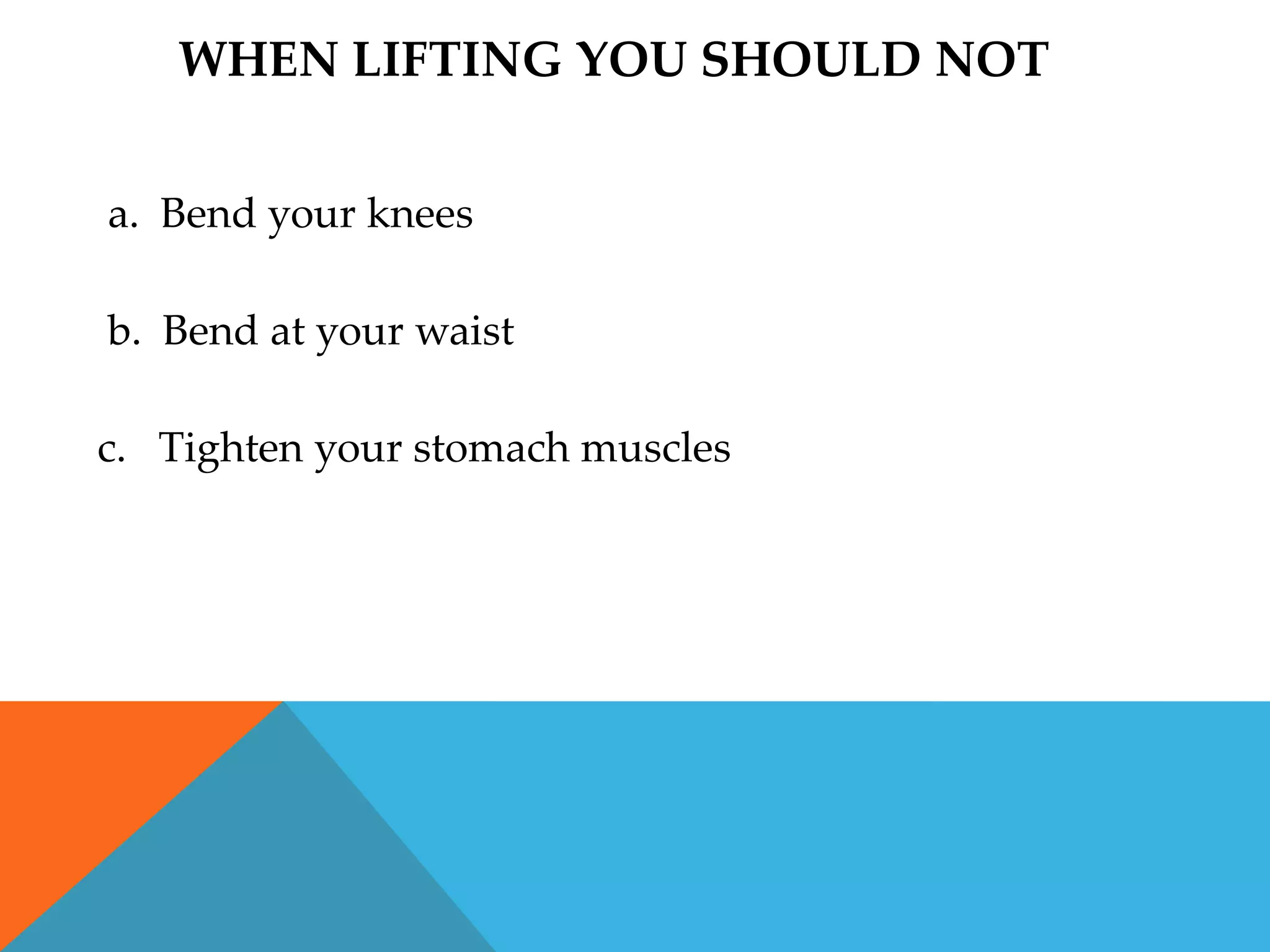 WHEN LIFTING YOU SHOULD NOT


a. Bend your knees

b. Bend at your waist

c. Tighten your stomach muscles
 