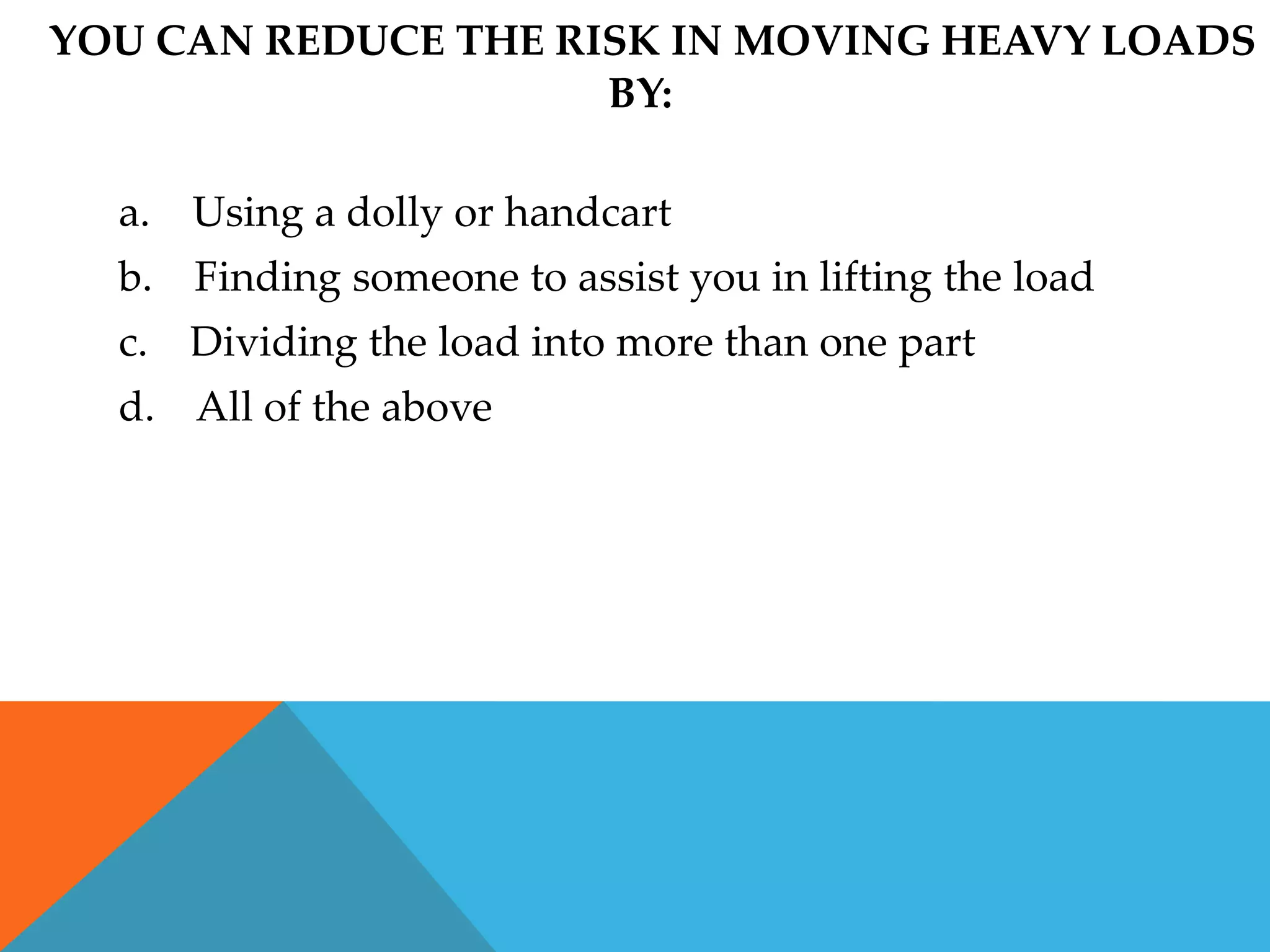 YOU CAN REDUCE THE RISK IN MOVING HEAVY LOADS
                     BY:

  a. Using a dolly or handcart
  b. Finding someone to assist you in lifting the load
  c. Dividing the load into more than one part
  d. All of the above
 