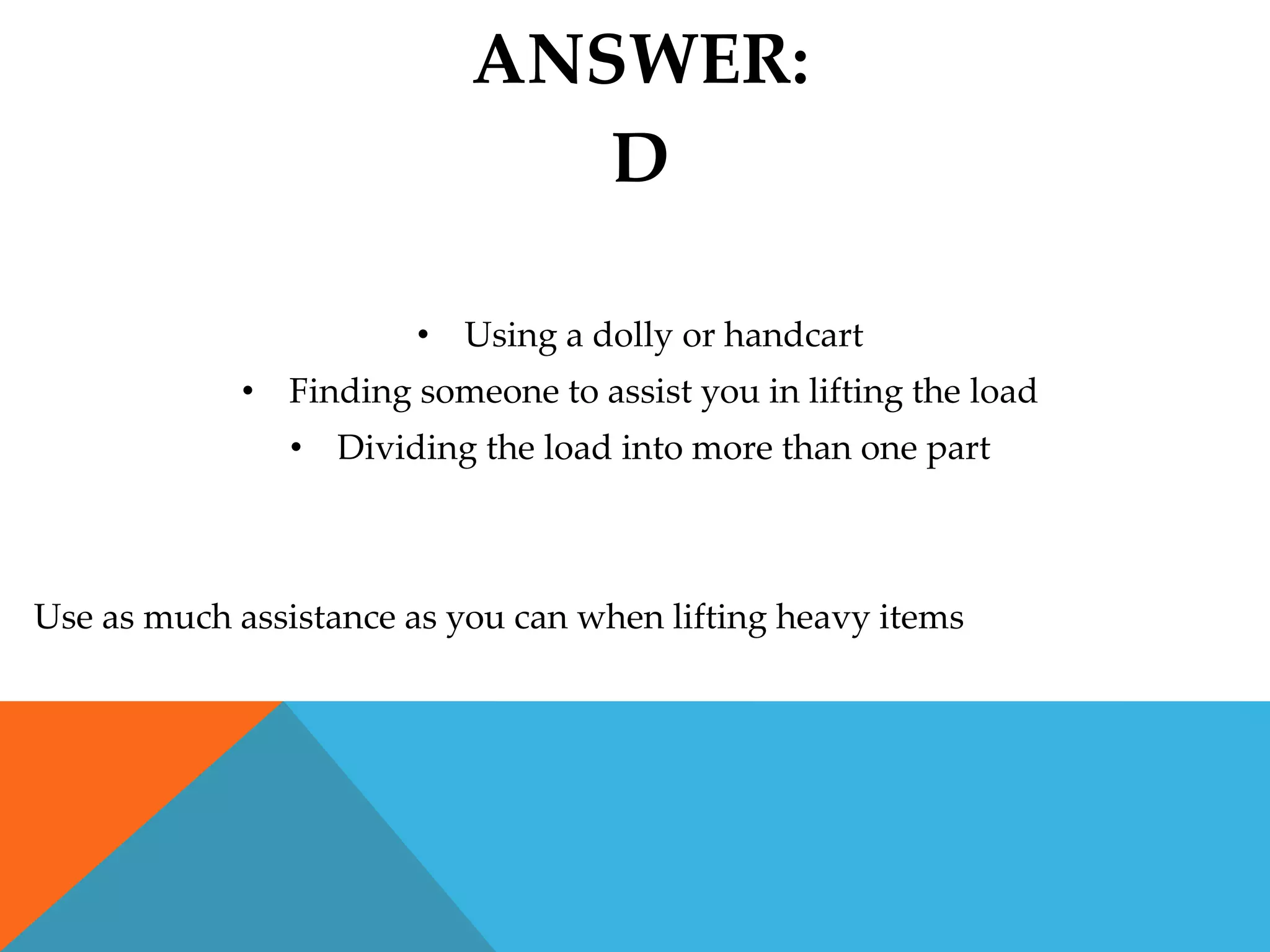 ANSWER:
                              D

                       • Using a dolly or handcart
            • Finding someone to assist you in lifting the load
               • Dividing the load into more than one part



Use as much assistance as you can when lifting heavy items
 