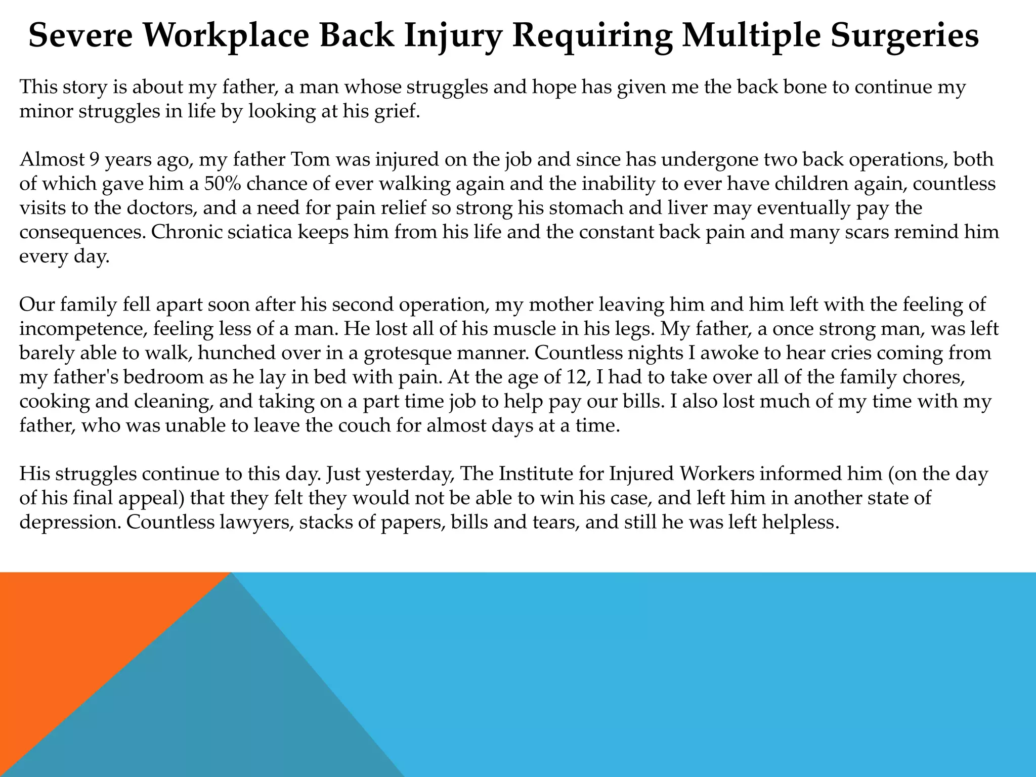 Severe Workplace Back Injury Requiring Multiple Surgeries
This story is about my father, a man whose struggles and hope has given me the back bone to continue my
minor struggles in life by looking at his grief.

Almost 9 years ago, my father Tom was injured on the job and since has undergone two back operations, both
of which gave him a 50% chance of ever walking again and the inability to ever have children again, countless
visits to the doctors, and a need for pain relief so strong his stomach and liver may eventually pay the
consequences. Chronic sciatica keeps him from his life and the constant back pain and many scars remind him
every day.

Our family fell apart soon after his second operation, my mother leaving him and him left with the feeling of
incompetence, feeling less of a man. He lost all of his muscle in his legs. My father, a once strong man, was left
barely able to walk, hunched over in a grotesque manner. Countless nights I awoke to hear cries coming from
my father's bedroom as he lay in bed with pain. At the age of 12, I had to take over all of the family chores,
cooking and cleaning, and taking on a part time job to help pay our bills. I also lost much of my time with my
father, who was unable to leave the couch for almost days at a time.

His struggles continue to this day. Just yesterday, The Institute for Injured Workers informed him (on the day
of his final appeal) that they felt they would not be able to win his case, and left him in another state of
depression. Countless lawyers, stacks of papers, bills and tears, and still he was left helpless.
 