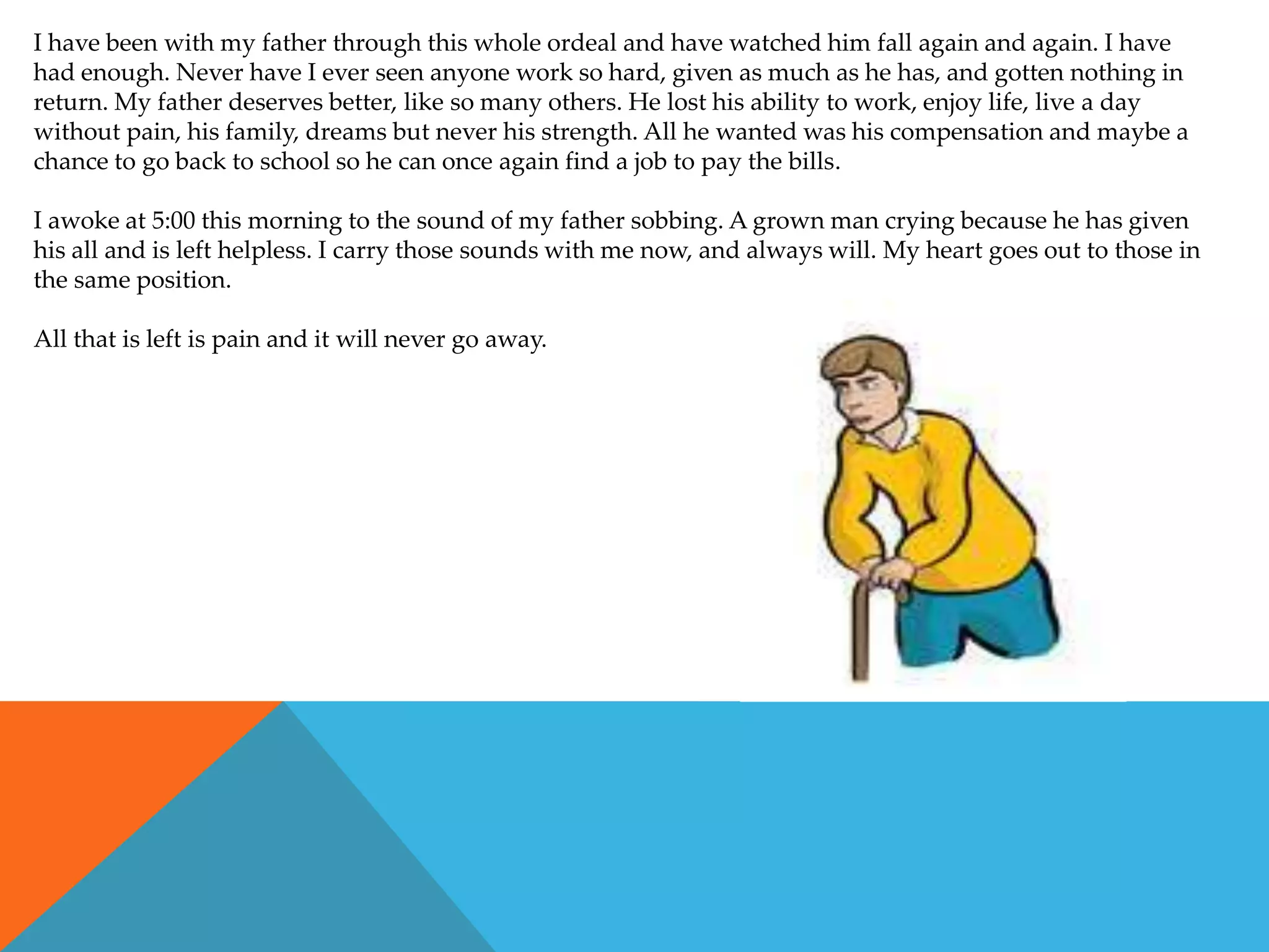 I have been with my father through this whole ordeal and have watched him fall again and again. I have
had enough. Never have I ever seen anyone work so hard, given as much as he has, and gotten nothing in
return. My father deserves better, like so many others. He lost his ability to work, enjoy life, live a day
without pain, his family, dreams but never his strength. All he wanted was his compensation and maybe a
chance to go back to school so he can once again find a job to pay the bills.

I awoke at 5:00 this morning to the sound of my father sobbing. A grown man crying because he has given
his all and is left helpless. I carry those sounds with me now, and always will. My heart goes out to those in
the same position.

All that is left is pain and it will never go away.
 