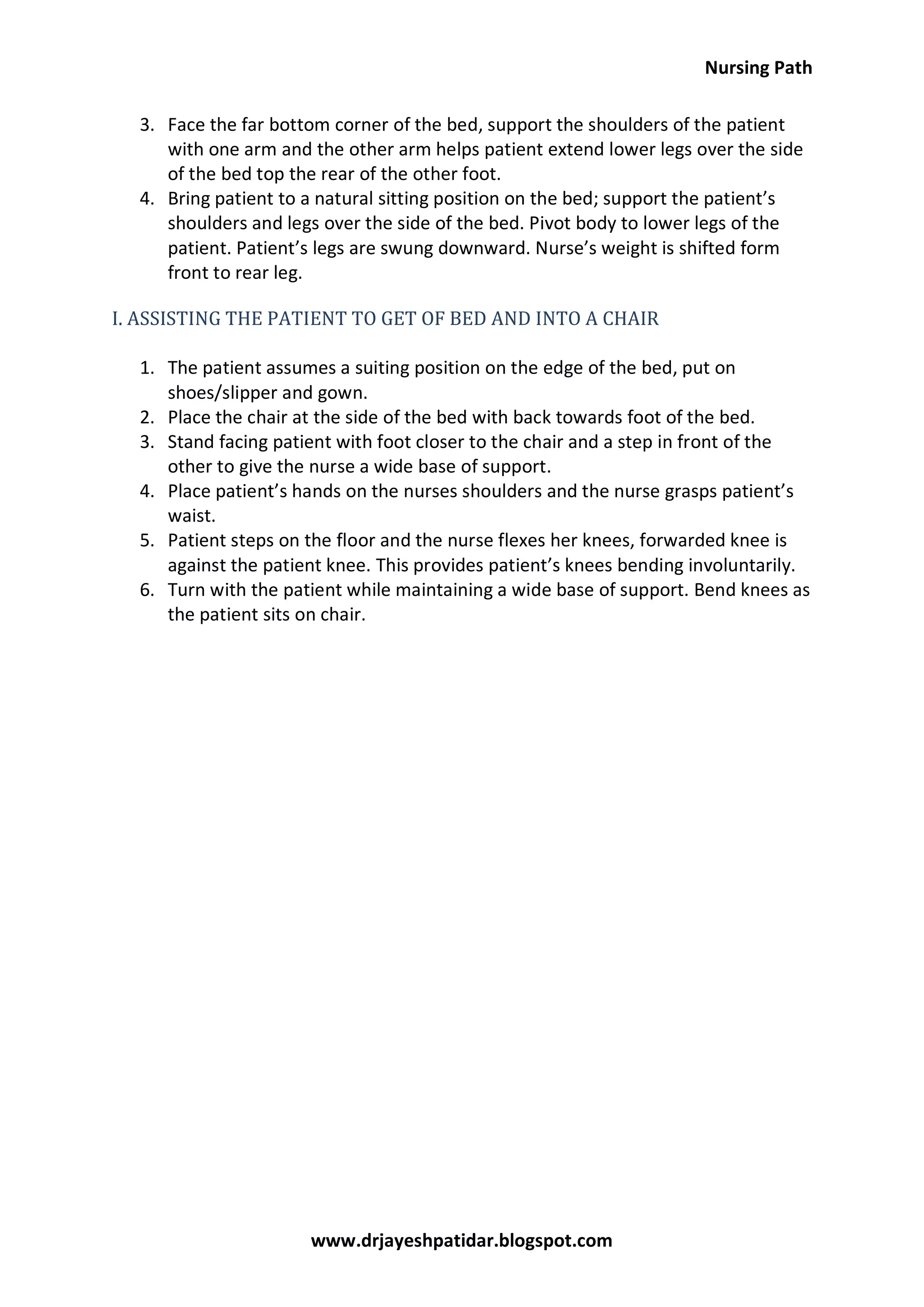 Nursing Path
www.drjayeshpatidar.blogspot.com
3. Face the far bottom corner of the bed, support the shoulders of the patient
with one arm and the other arm helps patient extend lower legs over the side
of the bed top the rear of the other foot.
4. Bring patient to a natural sitting position on the bed; support the patient’s
shoulders and legs over the side of the bed. Pivot body to lower legs of the
patient. Patient’s legs are swung downward. Nurse’s weight is shifted form
front to rear leg.
I. ASSISTING THE PATIENT TO GET OF BED AND INTO A CHAIR
1. The patient assumes a suiting position on the edge of the bed, put on
shoes/slipper and gown.
2. Place the chair at the side of the bed with back towards foot of the bed.
3. Stand facing patient with foot closer to the chair and a step in front of the
other to give the nurse a wide base of support.
4. Place patient’s hands on the nurses shoulders and the nurse grasps patient’s
waist.
5. Patient steps on the floor and the nurse flexes her knees, forwarded knee is
against the patient knee. This provides patient’s knees bending involuntarily.
6. Turn with the patient while maintaining a wide base of support. Bend knees as
the patient sits on chair.
 