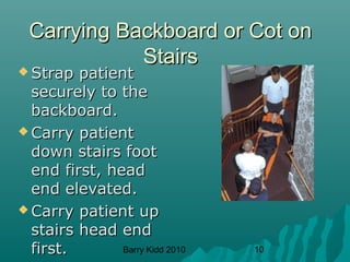 Barry Kidd 2010 10
Carrying Backboard or Cot onCarrying Backboard or Cot on
StairsStairs
 Strap patientStrap patient
securely to thesecurely to the
backboard.backboard.
 Carry patientCarry patient
down stairs footdown stairs foot
end first, headend first, head
end elevated.end elevated.
 Carry patient upCarry patient up
stairs head endstairs head end
first.first.
 