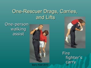 Barry Kidd 2010 24
One-Rescuer Drags, Carries,One-Rescuer Drags, Carries,
and Liftsand Lifts
One-personOne-person
walkingwalking
assistassist
FireFire
fighter’sfighter’s
carrycarry
 