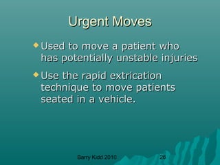 Barry Kidd 2010 26
Urgent MovesUrgent Moves
 Used to move a patient whoUsed to move a patient who
has potentially unstable injurieshas potentially unstable injuries
 Use the rapid extricationUse the rapid extrication
technique to move patientstechnique to move patients
seated in a vehicle.seated in a vehicle.
 