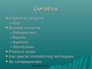 Barry Kidd 2010 34
GeriatricsGeriatrics
 Emotional concernsEmotional concerns
– FearFear
 Skeletal concernsSkeletal concerns
– OsteoporosisOsteoporosis
– RigidityRigidity
– KyphosisKyphosis
– SpondylosisSpondylosis
 Pressure soresPressure sores
 Use special immobilizing techniques.Use special immobilizing techniques.
 Be compassionate.Be compassionate.
 