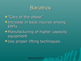 Barry Kidd 2010 35
BariatricsBariatrics
 ““Care of the obese”Care of the obese”
 Increase in back injuries amongIncrease in back injuries among
EMTsEMTs
 Manufacturing of higher capacityManufacturing of higher capacity
equipmentequipment
 Use proper lifting techniques.Use proper lifting techniques.
 