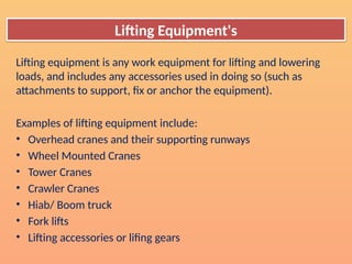 Lifting Equipment's
Lifting equipment is any work equipment for lifting and lowering
loads, and includes any accessories used in doing so (such as
attachments to support, fix or anchor the equipment).
Examples of lifting equipment include:
• Overhead cranes and their supporting runways
• Wheel Mounted Cranes
• Tower Cranes
• Crawler Cranes
• Hiab/ Boom truck
• Fork lifts
• Lifting accessories or lifing gears
 