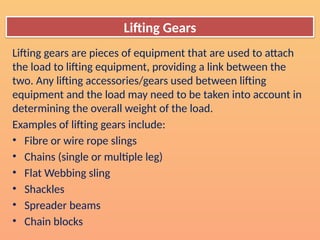 Lifting gears are pieces of equipment that are used to attach
the load to lifting equipment, providing a link between the
two. Any lifting accessories/gears used between lifting
equipment and the load may need to be taken into account in
determining the overall weight of the load.
Examples of lifting gears include:
• Fibre or wire rope slings
• Chains (single or multiple leg)
• Flat Webbing sling
• Shackles
• Spreader beams
• Chain blocks
Lifting Gears
 