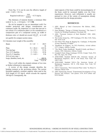 From Fig. 12 it can be seen the effective length of
weld = 3.4(3) = 10.2 in.
Required weld size =
14 4
2 10 2
.
( . )
= 0.71 kip/in.
The thickness of material dictates a minimum fillet
weld of 5
16 in.  4.6 kip/in. > 0.71 OK
Do not be tempted to use an intermittent weld. For
weather protection and fatigue considerations use
continuou welds. By inspection it is seen that tear-out is
not critical. If a continuous plate is to be considered as a
compression part of a compound section, its width to
thickness ratio w/t should not exceed 65 Fy or it will
not qualify for compact section status.
14. Calculate exact weight of the assembly:
Beam 31 × 65 = 2015
lb
Plate 31 × 20.4 = 632 lb
Two top lugs 2 × 25.5 = 51 lb
Two 12-T shackles 2 × 9.24 = 18 lb
Two 8½-T shackles 2 × 4.63 = 9 lb
50 ft of wire rope +
loops, thimbles, hook, etc. = 400 lb
Total 3125 lb
This is well within the original estimate of two tons
so further refinement is unnecessary.
A review of this design example identifies the
bending moment as the governing criteria. The section
furnished supplied a moment capacity when used at the
30-ft length of 122 kip-ft. which exceeds the required
108 kip-ft. Consequently, the
rated capacity of the beam could be increasedcapacity of
the beam could be increased slightly over the 8-ton
requirement. However, such refinement is usually not
pursued in view of the variety of assumptions already
incorporated into the design procedure.
REFERENCES
1. AISC, Manual of Steel Construction 9th Edition, AISC,
Chicago, IL
2. Omer Blodgett, "Design of Welded Structures," The James F.
Lincoln Arc Welding Foundation, Cleveland, OH
3. AISC, "Torsional Analysis of Steel Members" 1983, AISC,
Chicago, IL
4. The Crosby Group Inc., 1987 Catalogue, P.O. Box 3128, Tulsa,
OK 74101-3128
5. East Shore Wire Rope & Rigging Inc. Catalogue, 24 Reynolds
Avenue, Branford, CT 06405
6. "Handbook for Riggers," by W.G. Newberry, revised edition
1977, Calgary, Alberta, Canada
7. "The Metal Trades Handbook," Ronald G.Garby and Bruce J.
Ashton, 1985, Edmonton, Alberta, Canada
8. Campbell Chain Slings Catalogue #55342, Cooper Tools, P.O.
Box 728, Apex, NC 27502
9. ANSI/ASME Standard B30.20—The American Society of
Mechanical Engineers, 345 E. 47th Street, New York, NY
10017-1985
10. ANSI/ASME Standard N45.6—The American Society of
Mechanical Engineers, 345 E. 47th Street, New York, NY
10017-1985
11. ASCE Transactions, "Pin-Connected Plate Links," by Bruce G.
Johnston, March 1938
12. AISC Engineering Journal, "Experimental Investigation of Lug
Stresses and Failures," 2nd quarter 1974, R.N. Tolbert and
R.M. Hackett
158 SENGINEERING JOURNAL / AMERICAN INSTITUTE OF STEEL CONSTRUCTION
© 2003 by American Institute of Steel Construction, Inc. All rights reserved. This publication or any part thereof must not be reproduced in any form without the written permission of the publisher.
 