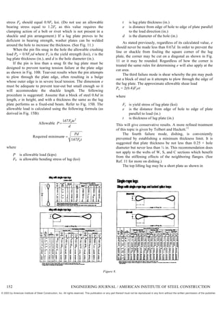 stress Fp should equal 0.9Fy ksi. (Do not use an allowable
bearing stress equal to 1.2Fy as this value requires the
clamping action of a bolt or rivet which is not present in a
shackle and pin arrangement.) If a lug plate proves to be
deficient in bearing strength, washer plates can be welded
around the hole to increase the thickness. (See Fig. 11.)
When the pin fits snug in the hole the allowable crushing
load Pp = 0.9Fytd where Fy is the yield strength (ksi), t is the
lug plate thickness (in.), and d is the hole diameter (in.).
If the pin is less than a snug fit the lug plate must be
designed to prevent tearing tension failure at the plate edge
as shown in Fig. 10B. Tear-out results when the pin attempts
to plow through the plate edge, often resulting in a bulge
whose outer edge is in severe local tension. The dimension e
must be adequate to prevent tear-out but small enough so it
will accommodate the shackle length. The following
procedure is suggested: Assume that a block of steel 0.8d in
length, e in height, and with a thickness the same as the lug
plate performs as a fixed-end beam. Refer to Fig. 15B. The
allowable load is calculated using the following formula (as
derived in Fig. 15B):
Allowable P
F te
d
b

167 2
.
Required minimume
Pd
F t
b

167
.
where
P is allowable load (kips)
Fb is allowable bending stress of lug (ksi)
t is lug plate thickness (in.)
e is distance from edge of hole to edge of plate parallel
to the load direction (in.)
d is the diameter of the hole (in.)
As stated previously, regardless of its calculated value, e
should never be made less than 0.67d. In order to prevent the
line or shackle from fouling the square corner of the lug
plate, the corner may be cut on a diagonal as shown in Fig.
11 or it may be rounded. Regardless of how the corner is
treated the same rules for determining e will also apply at the
cut area.
The third failure mode is shear whereby the pin may push
out a block of steel as it attempts to plow through the edge of
the lug plate. The approximate allowable shear load
Pu = 2(0.4)Fyet
where
Fy is yield stress of lug plate (ksi)
e is the distance from edge of hole to edge of plate
parallel to load (in.)
t is thickness of lug plate (in.)
This will give conservative results. A more refined treatment
of this topic is given by Tolbert and Hackett.12
The fourth failure mode, dishing, is conveniently
prevented by establishing a minimum thickness limit. It is
suggested that plate thickness be not less than 0.25 × hole
diameter but never less than ½ in. This recommendation does
not apply to the webs of W, S, and C sections which benefit
from the stiffening effects of the neighboring flanges. (See
Ref. 11 for more on dishing.)
The top lifting lug may be a short plate as shown in
Figure 8.
152 ENGINEERING JOURNAL / AMERICAN INSTITUTE OF STEEL CONSTRUCTION
© 2003 by American Institute of Steel Construction, Inc. All rights reserved. This publication or any part thereof must not be reproduced in any form without the written permission of the publisher.
 