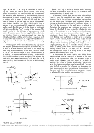 Figs. 1A, 1B, and 1D or it may be continuous as shown in
Fig. 1C. It may be fillet or groove welded. Since lifting
beams are often used and stored outdoors, it is recommended
that welds be made water tight to prevent hidden corrosion.
Top lugs may be subject to straight pulls as shown in Fig. 1A
or oblique pulls as shown in Figs. 1B, 1C, and 1D. They
must be oriented so that the plate will not be bent sideways
when loaded. (See Fig. 15A.) The weld should be sized to
account for any eccentricities which may result from various
angles of pull. The thickness of the lug should be such that it
will accommodate the "jaw" opening of the shackle. This
usually results in a lug thickness of approximately 1 to 2
inches. It is not necessary that the lug plate fit snugly in the
jaw opening. However, a gross mismatch may cause the
lifting beam to hang slightly out-of-vertical which may result
in undesirable torsion stresses. A suggested rule of thumb is
lug thickness should be no less than one-half the jaw opening
width.
Bottom lugs are treated much the same as top lugs except
that they are apt to be continuous plates as shown in Fig. 1B
in order to be more versatile. Since most of the bottom lug
loads hang vertically or nearly so, the weld is sized as shown
in Fig. 12. The effective length of weld is that subtended by
an angle of 120° immediately above the load. This recognizes
the contribution of the bending strength of the adjacent lug
plate areas. This is shown as distance 3.4a. This rule can be
used with very little error even if the pull is not absolutely
vertical.
A B
Figure 9.
Figure 10A.
When a thick lug is welded to a beam with a relatively
thin web, the beam web should be checked for tension in the
immediate vicinity of the lug plate.
In designing a lifting beam the maximum desired lifting
capacity must be established and also the governing
geometry, that is, the maximum length and the spacing of the
top and bottom lugs. Any beam depth limitations should be
considered. The line angle should be established (angle in
Fig. 2B, for example). If the pull angle is subject to
fluctuation the maximum and minimum governing cases
should be identified. It must be decided whether to use a
beam with a constant or a varying cross section. Constant
section beams are most common. Since dead weight is
sometimes a factor, it may be desirable to use high strength
steel. Lifting beam deflection is hardly ever a governing
factor. Column sections, that is wide-flange shapes that are
approximately as wide as they are deep, are popular for
lifting beams because they generally have longer Lc and Lu
lengths permitting the use of allowable bending stresses of
0.66Fy or 0.60Fy rather than a reduced value. For reduced
bending stresses refer to AISC Spec. Sect. F1.1 and F1.3.1
The unsupported length of a lifting beam is the length
between the outermost lifting holes.
In establishing the lifting capacity of a lifting beam,
several factors must be considered in addition to the static
weight of the objects to be lifted. The estimated weight of
lifting beam, shackles, and lines must be included. In
addition, the effects of impact, acceleration, deceleration,
wear, deterioration, and abuse must be considered. These are
often difficult to predict. An effective way to account for
these unknowns is to apply an additional factor of safety to
the static load. If the normal allowable stresses are reduced
by a factor of 1.8, the resulting maximum working
Figure 10B.
Figure 11.
FOURTH QUARTER / 1991 153
© 2003 by American Institute of Steel Construction, Inc. All rights reserved. This publication or any part thereof must not be reproduced in any form without the written permission of the publisher.
 