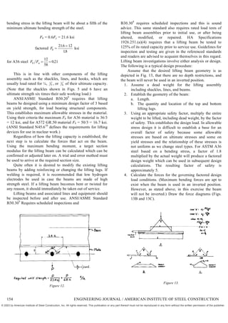 bending stress in the lifting beam will be about a fifth of the
minimum ultimate bending strength of the steel.
Fb = 0.6Fy = 21.6 ksi
factored Fb 

216 12
18
.
.
ksi
for A36 steel F F
b u  
12
58
021
.
This is in line with other components of the lifting
assembly such as the shackles, lines, and hooks, which are
usually load rated for ¼, 1
5 , or 1
6 of their ultimate capacity.
(Note that the shackles shown in Figs. 5 and 6 have an
ultimate strength six times their safe working load.)
ANSI/ASME Standard B30.209
requires that lifting
beams be designed using a minimum design factor of 3 based
on yield strength, for load bearing structural components.
This establishes maximum allowable stresses in the material.
Using their criteria the maximum Fb for A36 material is 36/3
= 12 ksi, and for A572 GR.50 material Fb = 50/3 = 16.7 ksi.
(ANSI Standard N45.610
defines the requirements for lifting
devices for use in nuclear work.)
Regardless of how the lifting capacity is established, the
next step is to calculate the forces that act on the beam.
Using the maximum bending moment, a target section
modulus for the lifting beam can be calculated which can be
confirmed or adjusted later on. A trial and error method must
be used to arrive at the required section size.
Quite often it is desired to modify the existing lifting
beams by adding reinforcing or changing the lifting lugs. If
welding is required, it is recommended that low hydrogen
electrodes be used in case the beams are made of high
strength steel. If a lifting beam becomes bent or twisted for
any reason, it should immediately be taken out of service.
Lifting beams and associated lines and equipment should
be inspected before and after use. ANSI/ASME Standard
B30.309
Requires scheduled inspections and
Figure 12.
B30.309
requires scheduled inspections and this is sound
advice. This same standard also requires rated load tests of
lifting beam assemblies prior to initial use, or after being
altered, modified, or repaired. HA Specifications
1926.251.(a)(4) requires that a lifting beam be tested to
125% of its rated capacity prior to service use. Guidelines for
inspection and testing are given in the referenced standards
and readers are advised to acquaint themselves in this regard.
Lifting beam investigations involve either analysis or design.
The following is a typical design procedure:
Assume that the desired lifting beam geometry is as
depicted in Fig. 13, that there are no depth restrictions, and
the beam will never be used in an inverted position.
1. Assume a dead weight for the lifting assembly
including shackles, lines, and beams.
2. Establish the geometry of the beam:
a. Length.
b. The quantity and location of the top and bottom
lifting lugs.
3. Using an appropriate safety factor, multiply the entire
weight to be lifted, including dead weight, by the factor
of safety. This establishes the design load. In allowable
stress design it is difficult to establish a base for an
overall factor of safety because some allowable
stresses are based on ultimate stresses and some on
yield stresses and the relationship of these stresses is
not uniform as we change steel types. For ASTM A36
steel based on a bending stress, a factor of 1.8
multiplied by the actual weight will produce a factored
design weight which can be used in subsequent design
calculations. The resulting factor of safety is
approximately 5.
4. Calculate the forces for the governing factored design
load conditions. (Maximum bending forces are apt to
exist when the beam is used in an inverted position.
However, as stated above, in this exercise the beam
will not be inverted.) Draw the force diagrams (Figs.
13B and 13C).
Figure 13.
154 ENGINEERING JOURNAL / AMERICAN INSTITUTE OF STEEL CONSTRUCTION
© 2003 by American Institute of Steel Construction, Inc. All rights reserved. This publication or any part thereof must not be reproduced in any form without the written permission of the publisher.
 