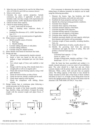 5. Select the type of material to be used for the lifting beam,
A36, A572-GR.50, and A588 are common choices.
6. Select a trial section.
7. Calculate the exact section properties. Include
continuous lug plates, if applicable. If plates are
included, make sure they comply with requirements for
compact sections. (AISC Specification Section B5.21
)
8. Check for beam shear capacity.
9. Check for beam bending capacity:
a. Lc and Lu limits must be reviewed.
b. Make a bending stress reduction check, if
necessary.
c. Establish the allowance of Fb. (AISC Specification
Sect. F11
)
d. Check beam in its inverted position if applicable.
10. When torsion is a problem:
a. Identify possible causes of torsion:
1. Bent lugs.
2. Shackle binding.
b. Consider adding end plates or side plates.
c. Consider adding stiffeners.
d. Consider using box shaped sections.
11. Select shackle sizes based on maximum line loads.
12. Design top lugs:
a. The pin size is determined by shackle selected.
b. Select a hole size based on this pin size or
perhaps a larger anticipated pin size (for future
use).
c. Use critical angle of force and establish a trial
shape.
d. Design weld for top lug. (One should check for a
straight pull as well as an angular pull.)
e. Check full sized pin bearing capacity using a trial
plate thickness.
f. Check for tension failure at sides of hole.
g. Check for tear-out, should a smaller pin be used.
h. Check shear capacity at the lug hole.
i. Check for compliance with dishing failure
criteria.
13. Design bottom lugs or continuous plate following a
similar procedure as for the top lug.
14. Calculate the weight of the beam assembly including
lugs, shackles, slings, and chokers. Compare the actual
weight with the assumed weight and adjust forces, if
required.
A B
Figure 14.
If it is necessary to determine the capacity of an existing
lifting beam of unknown potential, an analysis can be made
using the following procedure:
1. Measure the beams, lugs, lug locations, pin hole
diameter and location, and weld size and extent.
2. Establish the beam properties and type of steel.
3. Identify the critical governing geometric conditions.
4. Calculate force diagram.
5. Calculate shear capacity of the beam.
6. Calculate moment capacity of the beam.
7. Calculate lug plate weld capacities.
8. Calculate bearing capacity of lug plates.
9. Calculate tear-out capacity of lug plates.
10. Calculate shear capacity of lug plates.
11. Establish maximum shackle size and capacity which pin
hole diameter and location will accommodate.
12. Calculate weight of beam assembly, including shackles,
lines, etc.
13. Select the added factor of safety, usually about 1.8.
14. Identify the governing load from the previous
calculations and apply the factor of safety. This will
produce a factored load capacity.
Example:
Calculated load capacity = 21 kip
Factor of safety = 1.8
Weight of lifting beam, shackles, and lines = 2 kip
Rated load = 21/1.8 – 2 = 9.67 or 4.8 tons
After the beam has been assembled and welded, it is
usually cleaned and given a coat (or coats) of rust-inhibitive
paint. The color should be a light hue and one which
contrasts sharply with the primer colors normally used by the
fabricator. White, yellow, buff, and pale blue are popular
colors. The lifting capacity of the beam in tons should be
clearly stenciled on both sides of the beam in block numbers
and letters at least 5 in. in height. If the lifting beam must be
used in the upright position only, the top of the beam must be
stenciled: USE THIS SIDE UP ONLY. Very often
Figure 15.
FOURTH QUARTER / 1991 155
© 2003 by American Institute of Steel Construction, Inc. All rights reserved. This publication or any part thereof must not be reproduced in any form without the written permission of the publisher.
 