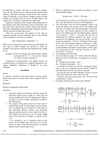 the fabricator or erector will want to stencil the company
name on the lifting beam for advertising and identification
purposes. Although stenciling in paint is the most common
means of marking, a more positive method consists of bead
welding the messages onto the beam. Welded figures will
endure even if the beam is repainted at a future time.
Equally as important as the strength of the lifting beam is
the strength of the other components used in conjunction with
the beam. These are the lines, chokers, hooks, and shackles.
Only a knowledgeable experienced rigger should be entrusted
with the selection of these other items.
There are several types and grades of wire rope in
common use today. Chains can also be used. A rule of thumb
for the strength of wire rope is as follows:7
Safe working load = (diameter)2
× 8
Where safe working load is expressed in tons and diameter of
wire rope in inches. Readers are advised to verify the
strength of the specific materials and equipment they intend
to use.
Example: For 0.5-in. diameter wire rope the safe working
load equals (0.5)2
× 8 = 2 tons. (This is based
on a factor of safety of about 5.)
Catalogues of manufacturers and supply houses are
excellent sources of information on rigging equipment as are
riggers handbooks. References 4 through 8 are good
examples.
EXAMPLE
Given:
A concrete contractor must hoist precast concrete panels
which weigh up to 8 tons and which vary in length from 6 to
32 feet.
Required:
Design an appropriate lifting beam.
Procedure:
1. The panel weight to be lifted by the beam equals the
maximum precast panel weight of 6 tons plus an
estimated additional 2 tons for dunnage and chokers.
The total is 8 tons (16 kips), including the weight of
the lifting beam.
2. The extreme lifting points must be 30 feet apart to
match lifting inserts on the longest concrete panels.
Two top lifting lugs are selected at 15 feet apart so
that maximum positive moment and maximum
negative moment are more or less equal. Also, the 15
foot distance will permit the use of normal length
slings. (The derivation of length a is shown in Fig.
13.)
It is decided to use a continuous plate on the
bottom of the lifting beam with holes at 1-ft 0-in.
centers in order to provide the necessary versatility
required by the various panel sizes.
3. Select an additional factor of safety and apply it to the
assumed lifted weight.
Design load = 16(1.8) = 28.8 kips
(At this stage, do not fuss over the fact that some of the
lines, lugs, and shackles are above the lifting beam.)
4. Two governing cases will be investigated. Figure 13B
shows the loads at the extreme end of the lifting beam
and Fig. 13C depicts the load concentrated at the beam
center line. The moment diagram for each condition is
shown. For arithmetical ease, the lifted weight is equated
to 2P. Hence P = 28.8/2 = 14.4 kips. (For the sake of
simplifying the freebody diagrams, the beam is now
assumed to be weightless.) For the case in Fig. 13B, the
maximum moment is 7.5(14.4) = 108 kip-ft. For the case
in Fig. 13C, the maximum moment is 108 kip-ft + Z(H).
H is equal to P when is 90°, which is the maximum
which should be permitted by good practice. At this stage
Z is estimated to be 10 in. giving a moment of 108 +
0.83(14.4) = 120 kip-ft.
5. It is decided to use A36 steel.
6. From the tables on page 2-171 of the AISC 9th Edition,
Manual of Steel Construction, investigate the two cases
at hand:
M = 108 kip-ft with length = 30 ft
M = 120 kip-ft with length = 15 ft
It should be pointed out that the continuous bottom
plate is part of a compound section and this should be
considered when the trial sections are selected.
For the first case the table indicates a beam in excess
of W1865 and for the other case a W1448.
Obviously, the first case governs. Try a W1865 with
a continuous 61 plate.
7. Calculate centroid location and section modulus:
Piece Area d Ad
W18×65
Plate 6×1
19.1
6
=25.1
9.18
21.35
175
128
=303
d
Ad
A
  
303
251
12 07
.
. .
in
Piece A x Ax2
Io I
W18 19.1 2.9 161 1070 1231
Plate 6 9.28 517 — 517
=1748 in.4
c = 9.28 + 3 = 12.28 in.
S
I
c
  
 1748
12 28
142 3
.
.
in
156 ENGINEERING JOURNAL / AMERICAN INSTITUTE OF STEEL CONSTRUCTION
© 2003 by American Institute of Steel Construction, Inc. All rights reserved. This publication or any part thereof must not be reproduced in any form without the written permission of the publisher.
 