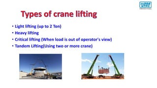 • Light lifting (up to 2 Ton)
• Heavy lifting
• Critical lifting (When load is out of operator's view)
• Tandem Lifting(Using two or more crane)
 