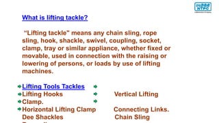 What is lifting tackle?
“Lifting tackle" means any chain sling, rope
sling, hook, shackle, swivel, coupling, socket,
clamp, tray or similar appliance, whether fixed or
movable, used in connection with the raising or
lowering of persons, or loads by use of lifting
machines.
Lifting Tools Tackles
Lifting Hooks Vertical Lifting
Clamp.
Horizontal Lifting Clamp Connecting Links.
Dee Shackles Chain Sling
 