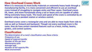 How Overhead Cranes Work
When it is necessary to move bulky materials or extremely heavy loads through a
manufacturing facility, it is more convenient and efficient to use an overhead
crane instead of struggling to navigate aisles and floor space. Overhead cranes
lift, lower, and move horizontally along a rail or beam and are capable of safely
lifting extremely heavy loads. The travel and speed of the crane is controlled by an
operator using a pendant station or wireless control.
Overhead cranes cover a rectangular area and are able to move loads from side to
side as well as forward and backward. Though not every overhead crane is the
same, they do have certain standard features such as a hoist, trolley, beams,
girders, and control systems.
Classification
The determination of a crane‘s classification uses these criteria:
•Frequency of use
•Speed of material transfer
•Number of lifts per hour
•Maintenance cycle
•Average load
•Number of full capacity lifts
•Work environment
 