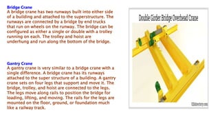 Bridge Crane
A bridge crane has two runways built into either side
of a building and attached to the superstructure. The
runways are connected by a bridge by end trucks
that run on wheels on the runway. The bridge can be
configured as either a single or double with a trolley
running on each. The trolley and hoist are
underhung and run along the bottom of the bridge.
Gantry Crane
A gantry crane is very similar to a bridge crane with a
single difference. A bridge crane has its runways
attached to the super structure of a building. A gantry
crane sets on four legs that support and move it. The
bridge, trolley, and hoist are connected to the legs.
The legs move along rails to position the bridge for
loading, lifting, and moving. The rails for the legs are
mounted on the floor, ground, or foundation much
like a railway track.
 