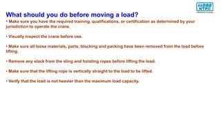 What should you do before moving a load?
• Make sure you have the required training, qualifications, or certification as determined by your
jurisdiction to operate the crane.
• Visually inspect the crane before use.
• Make sure all loose materials, parts, blocking and packing have been removed from the load before
lifting.
• Remove any slack from the sling and hoisting ropes before lifting the load.
• Make sure that the lifting rope is vertically straight to the load to be lifted.
• Verify that the load is not heavier than the maximum load capacity.
 
