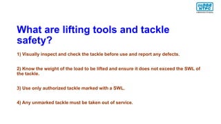 What are lifting tools and tackle
safety?
1) Visually inspect and check the tackle before use and report any defects.
2) Know the weight of the load to be lifted and ensure it does not exceed the SWL of
the tackle.
3) Use only authorized tackle marked with a SWL.
4) Any unmarked tackle must be taken out of service.
 