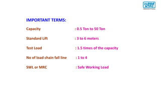 IMPORTANT TERMS:
Capacity : 0.5 Ton to 50 Ton
Standard Lift : 3 to 6 meters
Test Load : 1.5 times of the capacity
No of load chain fall line : 1 to 4
SWL or MRC : Safe Working Load
 