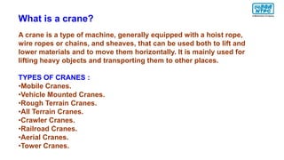 What is a crane?
A crane is a type of machine, generally equipped with a hoist rope,
wire ropes or chains, and sheaves, that can be used both to lift and
lower materials and to move them horizontally. It is mainly used for
lifting heavy objects and transporting them to other places.
TYPES OF CRANES :
•Mobile Cranes.
•Vehicle Mounted Cranes.
•Rough Terrain Cranes.
•All Terrain Cranes.
•Crawler Cranes.
•Railroad Cranes.
•Aerial Cranes.
•Tower Cranes.
 