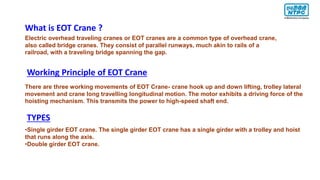 Electric overhead traveling cranes or EOT cranes are a common type of overhead crane,
also called bridge cranes. They consist of parallel runways, much akin to rails of a
railroad, with a traveling bridge spanning the gap.
What is EOT Crane ?
Working Principle of EOT Crane
There are three working movements of EOT Crane- crane hook up and down lifting, trolley lateral
movement and crane long travelling longitudinal motion. The motor exhibits a driving force of the
hoisting mechanism. This transmits the power to high-speed shaft end.
TYPES
•Single girder EOT crane. The single girder EOT crane has a single girder with a trolley and hoist
that runs along the axis.
•Double girder EOT crane.
 