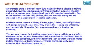 What is an Overhead Crane
An overhead crane is a type of heavy duty machinery that is capable of moving
extremely heavy loads and equipment from one location to another in a safe
and precise manner using the overhead space of a manufacturing facility. Due
to the nature of the work they perform, they are precision configured and
designed to fit a specific form of loading application.
Overhead cranes come in a variety of sizes, types, shapes, and configurations
with components and accessories. They are used for loading and unloading,
moving materials, lifting dies from stamping machines, or feeding raw
materials.
The two main reasons for installing an overhead crane are efficiency and safety.
Overhead cranes can work several times faster than floor or land based devices.
In hazardous, dangerous, and severe conditions such as where there are heated
metals, chemicals, or toxic materials, overhead cranes can safely move
materials without endangering workers.
 
