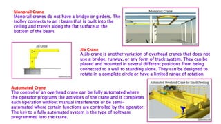 Monorail Crane
Monorail cranes do not have a bridge or girders. The
trolley connects to an I beam that is built into the
ceiling and travels along the flat surface at the
bottom of the beam.
Jib Crane
A jib crane is another variation of overhead cranes that does not
use a bridge, runway, or any form of track system. They can be
placed and mounted in several different positions from being
connected to a wall to standing alone. They can be designed to
rotate in a complete circle or have a limited range of rotation.
Automated Crane
The control of an overhead crane can be fully automated where
the operator programs the activities of the crane and it completes
each operation without manual interference or be semi-
automated where certain functions are controlled by the operator.
The key to a fully automated system is the type of software
programmed into the crane.
 