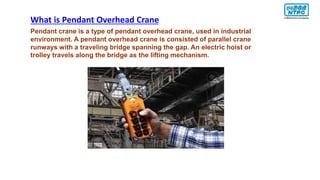 Pendant crane is a type of pendant overhead crane, used in industrial
environment. A pendant overhead crane is consisted of parallel crane
runways with a traveling bridge spanning the gap. An electric hoist or
trolley travels along the bridge as the lifting mechanism.
What is Pendant Overhead Crane
 