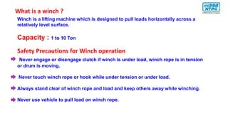 Winch is a lifting machine which is designed to pull loads horizontally across a
relatively level surface.
Capacity : 1 to 10 Ton
Safety Precautions for Winch operation
Never engage or disengage clutch if winch is under load, winch rope is in tension
or drum is moving.
Never touch winch rope or hook while under tension or under load.
Always stand clear of winch rope and load and keep others away while winching.
Never use vehicle to pull load on winch rope.
What is a winch ?
 
