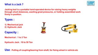 What is a Jack ?
Jacking tool is a portable hand-operated device for raising heavy weights
through short distances, exerting great pressures, or holding assembled work
firmly in position.
Types :
1) Mechanical jack
2) Hydraulic Jack
Capacity :
Mechanical : 1 to 3 Ton
Hydraulic Jack : 10 to 50 Ton
Use : Pulling of coupling/bearing from shaft, for fixing wheel in vehicle etc
 