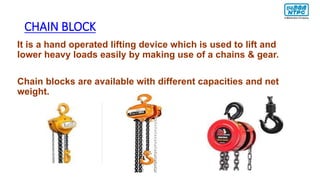 CHAIN BLOCK
It is a hand operated lifting device which is used to lift and
lower heavy loads easily by making use of a chains & gear.
Chain blocks are available with different capacities and net
weight.
 
