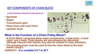 KEY COMPONENTS OF CHAIN BLOCK
• Sprocket
• Zipper
• Transmission gear
• Hand chain and Load chain
• up/down hook
What is the Function of a Chain Pulley Block?
• A Chain Block comprises three major components: a load chain, a hand
chain, and a hook. Chain blocks are also powered by electricity,
although manual chain blocks may also be utilized in many situations.
• The grasping hook must be used to link the chain block to the load
before using it.
CAPACITY : It is available 0.5 T to 50 T
A chain block has 70 parts & main parts are :
 