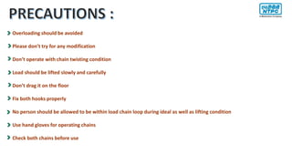 Overloading should be avoided
Please don’t try for any modification
Don’t operate with chain twisting condition
Load should be lifted slowly and carefully
Don’t drag it on the floor
Fix both hooks properly
No person should be allowed to be within load chain loop during ideal as well as lifting condition
Use hand gloves for operating chains
Check both chains before use
 