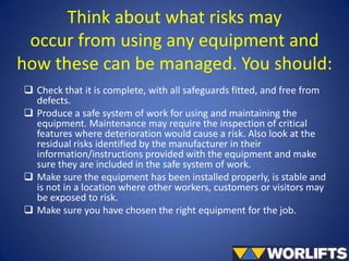 Think about what risks may
occur from using any equipment and
how these can be managed. You should:
 Check that it is complete, with all safeguards fitted, and free from
defects.
 Produce a safe system of work for using and maintaining the
equipment. Maintenance may require the inspection of critical
features where deterioration would cause a risk. Also look at the
residual risks identified by the manufacturer in their
information/instructions provided with the equipment and make
sure they are included in the safe system of work.
 Make sure the equipment has been installed properly, is stable and
is not in a location where other workers, customers or visitors may
be exposed to risk.
 Make sure you have chosen the right equipment for the job.

 