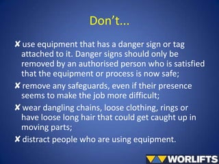 Don’t...
✘use equipment that has a danger sign or tag
attached to it. Danger signs should only be
removed by an authorised person who is satisfied
that the equipment or process is now safe;
✘remove any safeguards, even if their presence
seems to make the job more difficult;
✘wear dangling chains, loose clothing, rings or
have loose long hair that could get caught up in
moving parts;
✘distract people who are using equipment.

 