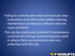 Failing to correctly plan and communicate clear
instructions and information before starting
maintenance can lead to confusion and can
cause accidents.
This can be a particular problem if maintenance
is carried out during normal production work
or where there are contractors who are
unfamiliar with the site.

 