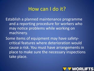 How can I do it?
Establish a planned maintenance programme
and a reporting procedure for workers who
may notice problems while working on
machinery.
Some items of equipment may have safetycritical features where deterioration would
cause a risk. You must have arrangements in
place to make sure the necessary inspections
take place.

 